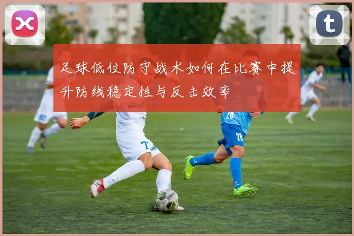 足球低位防守战术如何在比赛中提升防线稳定性与反击效率